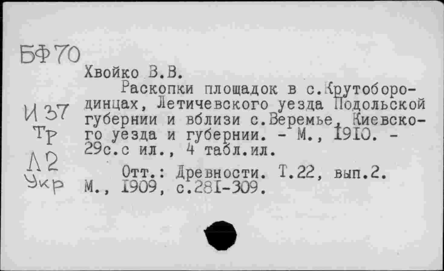 ﻿БФ70
И 2>7
ТР
Л2
Хвойко В.В.
Раскопки площадок в с.Крутоборо-динцах, Летичевского уезда Подольской губернии и вблизи с.Веремье, Киевского уезда и губернии. - М., I9IO. -29с.с ил., 4 табл.ил.
Отт.: Древности. Т.22, вып.2. М., 1909, с;281-309.